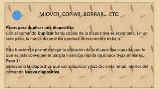 MIOVER, COPIAR, BORRAR… ETC:
Pasos para duplicar una diapositiva
Con el comando Duplicar harás copias de la diapositiva seleccionada. En un
solo paso, la nueva diapositiva quedará directamente debajo.
Esta función te permite elegir la ubicación de la diapositiva copiada, por lo
que es más conveniente para la inserción rápida de diapositivas similares.
Paso 1:
Selecciona la diapositiva que vas a duplicar y haz clic en la mitad inferior del
comando Nueva diapositiva.
 