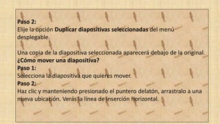 Paso 2:
Elije la opción Duplicar diapositivas seleccionadas del menú
desplegable.
Una copia de la diapositiva seleccionada aparecerá debajo de la original.
¿Cómo mover una diapositiva?
Paso 1:
Selecciona la diapositiva que quieres mover.
Paso 2:
Haz clic y manteniendo presionado el puntero delatón, arrastralo a una
nueva ubicación. Verás la línea de inserción horizontal.
 