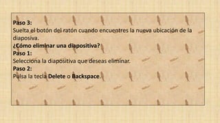 Paso 3:
Suelta el botón del ratón cuando encuentres la nueva ubicación de la
diaposiva.
¿Cómo eliminar una diapositiva?
Paso 1:
Selecciona la diapositiva que deseas eliminar.
Paso 2:
Pulsa la tecla Delete o Backspace.
 