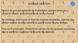 ALINEAR OBJETOS:
Dentro de una presentación de PowerPoint, puedes hacer clic y
arrastrar objetos para alinearlos de forma manual.
Sin embargo, esto nunca te dará los mejores resultados, además que,
alinear objetos de esta manera te puede tomar mucho tiempo.
Pero no te preocupes, PowerPoint cuenta con las opciones necesarias
que te permiten organizar fácilmente los objetos.
 