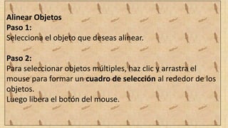 Alinear Objetos
Paso 1:
Selecciona el objeto que deseas alinear.
Paso 2:
Para seleccionar objetos múltiples, haz clic y arrastra el
mouse para formar un cuadro de selección al rededor de los
objetos.
Luego libera el botón del mouse.
 