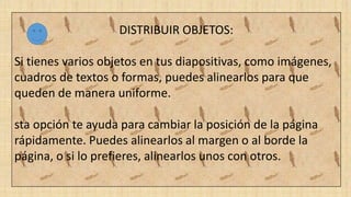 DISTRIBUIR OBJETOS:
Si tienes varios objetos en tus diapositivas, como imágenes,
cuadros de textos o formas, puedes alinearlos para que
queden de manera uniforme.
sta opción te ayuda para cambiar la posición de la página
rápidamente. Puedes alinearlos al margen o al borde la
página, o si lo prefieres, alinearlos unos con otros.
 