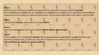 Paso 1:
Selecciona con el mouse los objetos que quieres alinear para que se active la pestaña Formato.
Para seleccionar los objetos, haz clic sostenido en la diapositiva y arrastra el cursor por encima de los objetos.
Verás que se va formando un cuadro encima de ellos. Cuando estén todos dentro del cuadro, suelta el ratón.
Paso 2:
En la pestaña Formato, selecciona el comando Alinear.
Paso 3:
En el menú desplegable, haz clic en la opción Alinear objetos seleccionados.
Paso 4:
Vuelve a hacer clic en el comando Alinear y allí escoge si quieres que tus objetos queden alineados a la
izquierda, verticalmente, a la derecha, en la parte superior, en el medio o en la parte inferior.
Cómo distribuir los objetos de manera uniforme
 