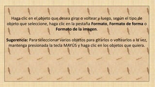 Haga clic en el objeto que desea girar o voltear y luego, según el tipo de
objeto que seleccione, haga clic en la pestaña Formato, Formato de forma o
Formato de la imagen.
Sugerencia: Para seleccionar varios objetos para girarlos o voltearlos a la vez,
mantenga presionada la tecla MAYÚS y haga clic en los objetos que quiera.
 