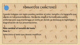 FORMATO DE CARACTERES:
Cuando trabajas con texto puedes cambiar el color, tamaño y la tipografía que
usarás en tus presentaciones. Recuerda elegir el formato adecuado y
uniforme para que mantengas un estilo en donde se destaque la legibilidad y
diagramación de tus presentaciones.
Para cambiar el tamaño del texto
Paso 1:
Selecciona el texto que deseas modificar.
 