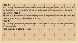 Paso 2:
Haz clic izquierdo sobre la flecha del menú desplegable al lado de la casilla de
estilo de letra en la pestaña de Inicio. Aparecerá un listado con las diferentes
tipografías. Paso 3:
Mueve el cursor sobre la lista de tipografías. Una previsualización, en vivo, del
tipo de letra aparecerá en el documento.
Paso 4:
Haz clic izquierdo sobre el tipo de letra que deseas usar. El estilo cambiará en
el documento.
Para cambiar el color del texto
 
