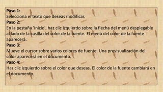 Paso 1:
Selecciona el texto que deseas modificar.
Paso 2:
En la pestaña 'Inicio', haz clic izquierdo sobre la flecha del menú desplegable
al lado de la casilla del color de la fuente. El menú del color de la fuente
aparecerá.
Paso 3:
Mueve el cursor sobre varios colores de fuente. Una previsualización del
color aparecerá en el documento.
Paso 4:
Haz clic izquierdo sobre el color que deseas. El color de la fuente cambiará en
el documento.
 