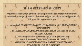 PERFIL DE COMPETENCIAS EXTENDIDAS
Argumenta la solución obtenida de un problema con métodos numéricos
, mediante el lenguaje verbal. Matemático y el uso de las tecnologías de la
información y comunicación
- ANALIZAR CONCEPTOS BASICOS UTLIZADOS EN LA ELABORACION DE
DIAPOSITIVAS
- ESTABLECE UNA COMPARACIONENTRE LOS DFERENTES TIPOS DE
PRESENTACIONES
- DISTUINGUE LAS DIFERENTES TIPOS DE HERRAMIENTAS
- MANIPULA LOS COMPONENTES PARA EL DISEÑO
- MANIPULA LOS OBJETOS DE UNA DIAPOSITIVA DE TRABAJO
- ESTABLECE EL USO DE FUNCIONES
 