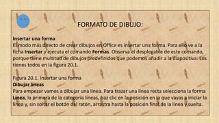 FORMATO DE DIBUJO:
Insertar una forma
El modo más directo de crear dibujos en Office es insertar una forma. Para ello ve a la
ficha Insertar y ejecuta el comando Formas. Observa el desplegable de este comando,
porque tiene multitud de dibujos predefinidos que podemos añadir a la diapositiva. Los
tienes todos en la figura 20.1.
Figura 20.1. Insertar una forma
Dibujar líneas
Para empezar vamos a dibujar una línea. Para trazar una línea recta selecciona la forma
Línea, la primera de la categoría líneas, haz clic en la posición en la que vayas a iniciar la
línea y, sin soltar el botón del ratón, arrastra hasta la posición final de la línea y suelta.
 