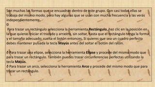 Son muchas las formas que se encuadran dentro de este grupo. Con casi todas ellas se
trabaja del mismo modo, pero hay algunas que se usan con mucha frecuencia y las verás
independientemente.
Ð
Para trazar un rectángulo selecciona la herramienta Rectángulo, haz clic en la posición en
la que quieras iniciar el trazado y arrastra, sin soltar, hasta que el rectángulo tenga la forma
y el tamaño adecuado; suelta el botón entonces. Si quieres que sea un cuadro perfecto
debes mantener pulsada la tecla Mayús antes del soltar el botón del ratón.
ð Para trazar una elipse, selecciona la herramienta Elipse y procede del mismo modo que
para trazar un rectángulo. También puedes trazar circunferencias perfectas utilizando la
tecla Mayús.
ð Para trazar un arco, selecciona la herramienta Arco y procede del mismo modo que para
trazar un rectángulo.
 