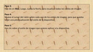 Paso 3:
Haz clic en Más. Luego, suelta la flecha para visualizar todos los estilos de imagen.
Paso 4:
Mueve el cursor del ratón sobre cada uno de los estilos de imagen, para que puedas
tener una previsualización del estilo de la diapositiva.
Paso 5:
Haz clic sobre el estilo de imagen que quieres aplicar a tu diapositiva.
 
