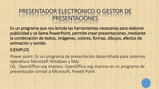 Es un programa que nos brinda las herramientas necesarias para elaborar
publicidad y se llama PowerPoint, permite crear presentaciones ,mediante
la combinación de textos, imágenes, colores, formas, dibujos, efectos de
animación y sonido.
EJEMPLOS
Power point: Es un programa de presentación desarrollada para sistemas
operativos Microsoft Windows y Mac
OS, OpenOffice.org impress: OpenOffice.org impress es un programa de
presentación similar a Microsoft, Powell Point
 
