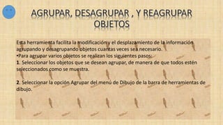 Esta herramienta facilita la modificación y el desplazamiento de la información
agrupando y desagrupando objetos cuantas veces sea necesario.
•Para agrupar varios objetos se realizan los siguientes pasos:
1. Seleccionar los objetos que se desean agrupar, de manera de que todos estén
seleccionados como se muestra.
2. Seleccionar la opción Agrupar del menú de Dibujo de la barra de herramientas de
dibujo.
 