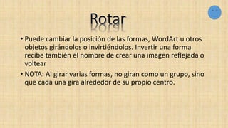 • Puede cambiar la posición de las formas, WordArt u otros
objetos girándolos o invirtiéndolos. Invertir una forma
recibe también el nombre de crear una imagen reflejada o
voltear
• NOTA: Al girar varias formas, no giran como un grupo, sino
que cada una gira alrededor de su propio centro.
 