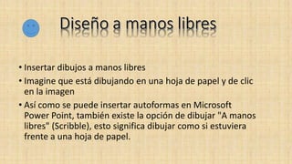 • Insertar dibujos a manos libres
• Imagine que está dibujando en una hoja de papel y de clic
en la imagen
• Así como se puede insertar autoformas en Microsoft
Power Point, también existe la opción de dibujar "A manos
libres" (Scribble), esto significa dibujar como si estuviera
frente a una hoja de papel.
 