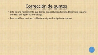 • Esta es una herramienta que brinda la oportunidad de modificar solo la parte
deseada del algún trazo o dibujo.
• Para modificar un trazo o dibujo se siguen los siguientes pasos:
 