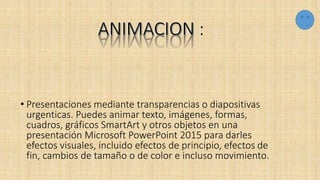 :
• Presentaciones mediante transparencias o diapositivas
urgenticas. Puedes animar texto, imágenes, formas,
cuadros, gráficos SmartArt y otros objetos en una
presentación Microsoft PowerPoint 2015 para darles
efectos visuales, incluido efectos de principio, efectos de
fin, cambios de tamaño o de color e incluso movimiento.
 
