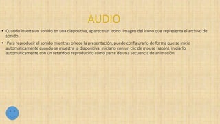 • Cuando inserta un sonido en una diapositiva, aparece un icono Imagen del icono que representa el archivo de
sonido.
• Para reproducir el sonido mientras ofrece la presentación, puede configurarlo de forma que se inicie
automáticamente cuando se muestre la diapositiva, iniciarlo con un clic de mouse (ratón), iniciarlo
automáticamente con un retardo o reproducirlo como parte de una secuencia de animación.
 