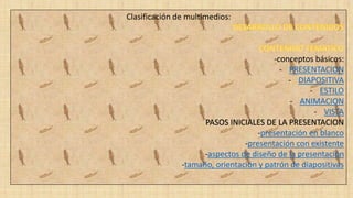 Clasificación de multimedios:
-conceptos básicos:
- PRESENTACION
- DIAPOSITIVA
- ESTILO
- ANIMACION
- VISTA
PASOS INICIALES DE LA PRESENTACION
-presentación en blanco
-presentación con existente
-aspectos de diseño de la presentación
-tamaño, orientación y patrón de diapositivas
 