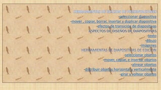 -seleccionar diapositiva
-mover , copiar, borrar, insertar y duplicar diapositiva
-efectos de transición de diapositivas
-texto
-dibujo
-imágenes
-seleccionar objetos
-mover, copiar, e insertar objetos
-alinear objetos
-distribuir objetos horizontal y verticalmente
-girar y voltear objetos
 