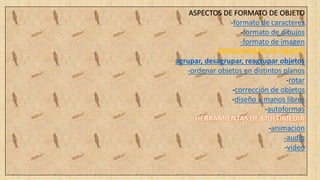 ASPECTOS DE FORMATO DE OBJETO
-formato de caracteres
-formato de dibujos
-formato de imagen
HERRAMIENTA DE OBJETO
-agrupar, desagrupar, reagrupar objetos
-ordenar objetos en distintos planos
-rotar
-corrección de objetos
-diseño a manos libres
-autoformas
-animación
-audio
-video
 