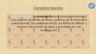 La presentación es el proceso mediante el
cual dispone contenido de frases comunes de un tema para
una audiencia. Una presentación es una forma de ofrecer y
mostrar información de datos y resultados de una
investigación.
 