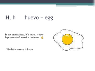 H, h huevo = egg
Is not pronounced, it´s mute. Huevo
is pronounced uevo for instance
The letters name is hache
 
