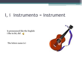 I, i instrumento = instrument
The letters name is i
Is pronounced like the English
i like in bit, did
 
