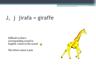 J, j jirafa = giraffe
The letters name is jota
Difficult to find a
corresponding sound in
English. Listen to the sound
 