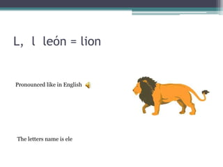 L, l león = lion
The letters name is ele
Pronounced like in English
 