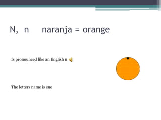 N, n naranja = orange
The letters name is ene
Is pronounced like an English n
 