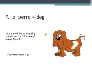 P, p perro = dog
The letters name is pe
Pronounced like an English p
but without the ”blow sound”,
almost like a b
 