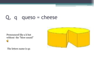Q, q queso = cheese
The letters name is qu
Pronounced like a k but
without the ”blow sound”
 