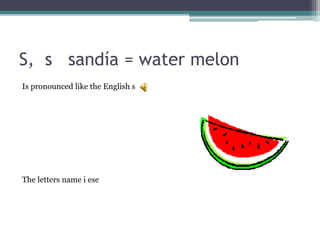 S, s sandía = water melon
Is pronounced like the English s
The letters name i ese
 