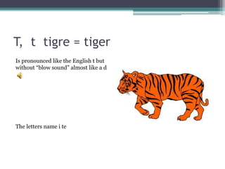 T, t tigre = tiger
Is pronounced like the English t but
without “blow sound” almost like a d
The letters name i te
 