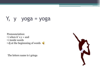 Y, y yoga = yoga
The letters name is i griega
Pronounciation:
• i when it´s y = and
• i inside words
• dj at the beginnning of words
 