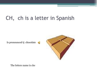 CH, ch is a letter in Spanish
Is pronounced tj chocolate
The letters name is che
 