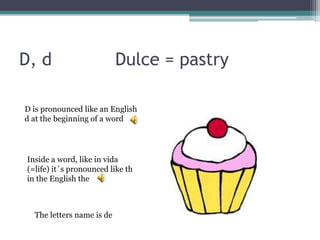 D, d Dulce = pastry
D is pronounced like an English
d at the beginning of a word
Inside a word, like in vida
(=life) it´s pronounced like th
in the English the
The letters name is de
 