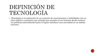  Tecnología es la aplicación de un conjunto de conocimientos y habilidades con un
claro objetivo: conseguir una solución que permita al ser humano desde resolver
un problema determinado hasta el lograr satisfacer una necesidad en un ámbito
concreto.
 