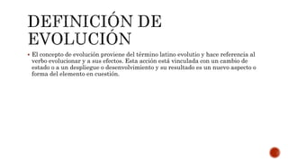  El concepto de evolución proviene del término latino evolutio y hace referencia al
verbo evolucionar y a sus efectos. Esta acción está vinculada con un cambio de
estado o a un despliegue o desenvolvimiento y su resultado es un nuevo aspecto o
forma del elemento en cuestión.
 