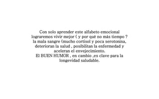 Con solo aprender este alfabeto emocional
lograremos vivir mejor ( y por qué no más tiempo ?
la mala sangre (mucho cortisol y poca serotonina,
deterioran la salud , posibilitan la enfermedad y
aceleran el envejecimiento.
El BUEN HUMOR , en cambio ,es clave para la
longevidad saludable.
 