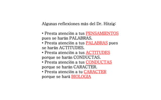 Algunas reflexiones más del Dr. Hitzig:
• Presta atención a tus PENSAMIENTOS
pues se harán PALABRAS.
• Presta atención a tus PALABRAS pues
se harán ACTITUDES.
• Presta atención a tus ACTITUDES
porque se harán CONDUCTAS.
• Presta atención a tus CONDUCTAS
porque se harán CARACTER.
• Presta atención a tu CARACTER
porque se hará BIOLOGIA
 