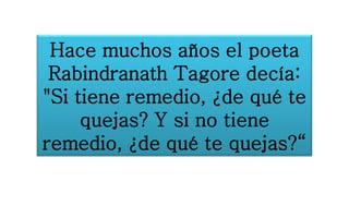 Hace muchos años el poeta
Rabindranath Tagore decía:
"Si tiene remedio, ¿de qué te
quejas? Y si no tiene
remedio, ¿de qué te quejas?“
 