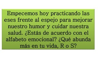 Empecemos hoy practicando las
eses frente al espejo para mejorar
nuestro humor y cuidar nuestra
salud. ¿Estás de acuerdo con el
alfabeto emocional? ¿Qué abunda
más en tu vida, R o S?
 
