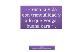 …toma la vida
con tranquilidad y
a lo que venga,
buena cara….
Chicha
La Plata-República Argentina
 