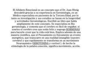 El Alfabeto Emocional es un concepto que el Dr. Juan Hitzig
descubrió gracias a su experiencia en Gerontología, es un
Médico especialista en pacientes de la Tercera Edad, por lo
tanto su investigación y sus estudios se basan en la longevidad
y actividades Gerontológicas. Escribió un libro que habla
ampliamente de este concepto. Se especializa en Bio
gerontología, y comenta que el cerebro es fácil de engañar, si
sonries el cerebro cree que estás feliz y segrega HORMONAS
para hacerle creer que la vida está bien. Explica además de una
manera científica, que el Pensamiento es físicamente un evento
energético, que transcurre en una realidad intangible (nuestro
cerebro) y que rapidamente se transforma en un movimiento
Neuroquímico (SEROTONINA y cortisol ), de hecho la
etimología de la palabra emoción, significa movimiento, acción.
 