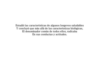Estudió las características de algunos longevos saludables
Y concluyó que más allá de las características biológicas,
El denominador común de todos ellos, radicaba
En sus conductas y actitudes.
 