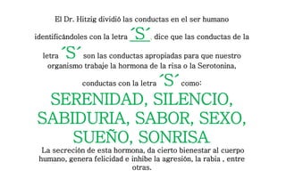 El Dr. Hitzig dividió las conductas en el ser humano
identificándoles con la letra ´S´, dice que las conductas de la
letra ´S´son las conductas apropiadas para que nuestro
organismo trabaje la hormona de la risa o la Serotonina,
conductas con la letra ´S´como:
SERENIDAD, SILENCIO,
SABIDURIA, SABOR, SEXO,
SUEÑO, SONRISA.
La secreción de esta hormona, da cierto bienestar al cuerpo
humano, genera felicidad e inhibe la agresión, la rabia , entre
otras.
 