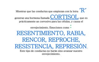 Mientras que las conductas que empiezan con la letra ´R´
generan una hormona llamada CORTISOL, que es
prácticamente un corrosivo para las células, y causa el
envejecimiento. Emociones como :
RESENTIMIENTO, RABIA,
RENCOR, REPROCHE,
RESISTENCIA, REPRESIÓN.
Este tipo de conductas no harán sino avanzar nuestro
envejecimiento.
 