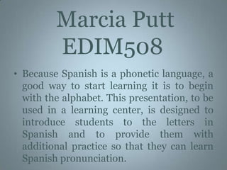  Marcia Putt   EDIM508 Because Spanish is a phonetic language, a good way to start learning it is to begin with the alphabet. This presentation, to be used in a learning center, is designed to introduce students to the letters in Spanish and to provide them with additional practice so that they can learn Spanish pronunciation.  